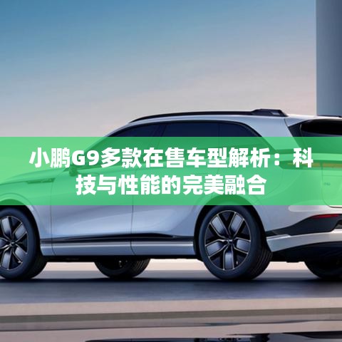小鹏G9多款在售车型解析：科技与性能的完美融合