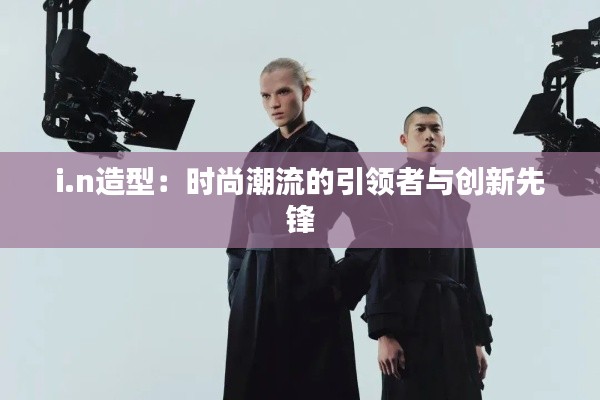 i.n造型：时尚潮流的引领者与创新先锋