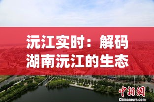 沅江实时：解码湖南沅江的生态变迁与未来展望