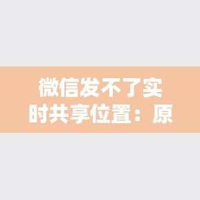 微信发不了实时共享位置：原因与解决方案