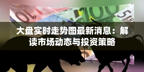 大盘实时走势图最新消息：解读市场动态与投资策略