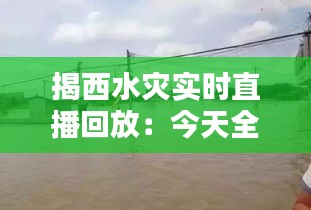 揭西水灾实时直播回放：今天全景回顾