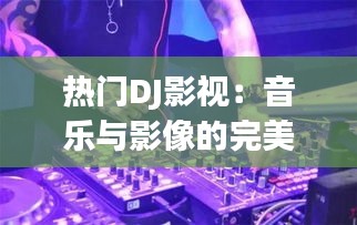 热门DJ影视：音乐与影像的完美融合