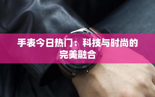 手表今日热门：科技与时尚的完美融合