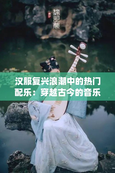 汉服复兴浪潮中的热门配乐：穿越古今的音乐之旅