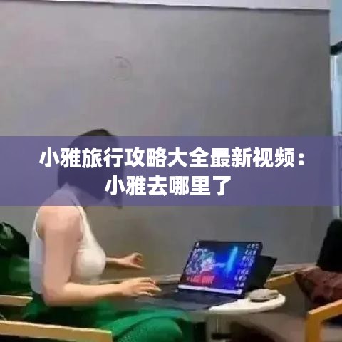 小雅旅行攻略大全最新视频：小雅去哪里了 