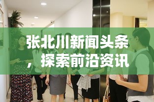 张北川新闻头条，探索前沿资讯与地方动态，一览无遗