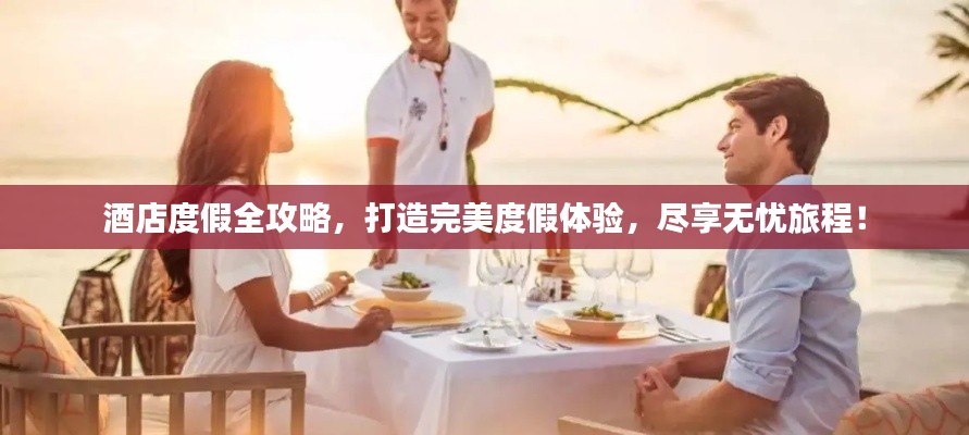 酒店度假全攻略，打造完美度假体验，尽享无忧旅程！