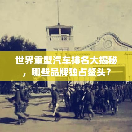 世界重型汽车排名大揭秘，哪些品牌独占鳌头？