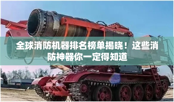 全球消防机器排名榜单揭晓！这些消防神器你一定得知道