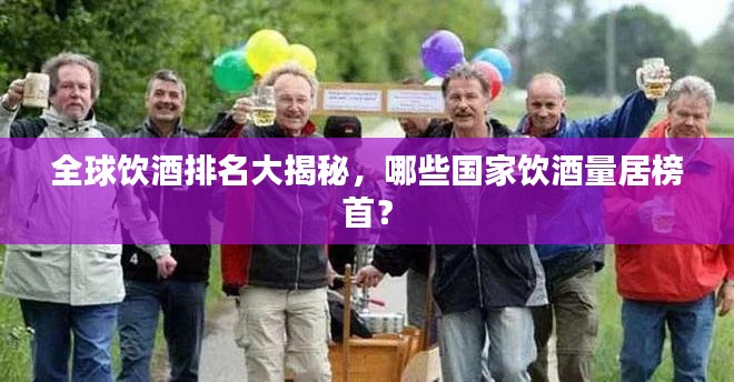 全球饮酒排名大揭秘，哪些国家饮酒量居榜首？