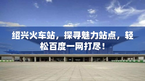 绍兴火车站，探寻魅力站点，轻松百度一网打尽！