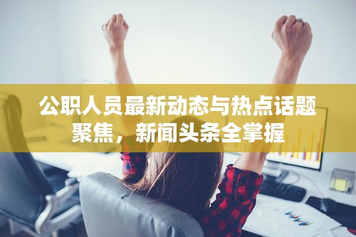 公职人员最新动态与热点话题聚焦，新闻头条全掌握