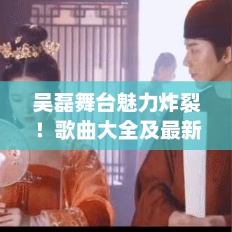 吴磊舞台魅力炸裂！歌曲大全及最新视频盘点