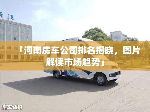 「河南房车公司排名揭晓，图片解读市场趋势」