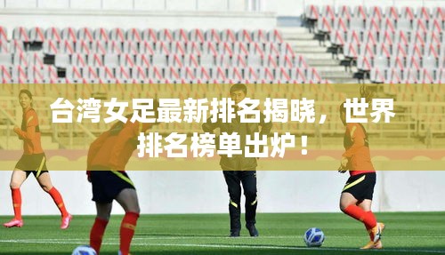 台湾女足最新排名揭晓，世界排名榜单出炉！