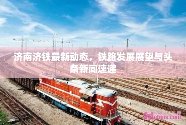 济南济铁最新动态，铁路发展展望与头条新闻速递