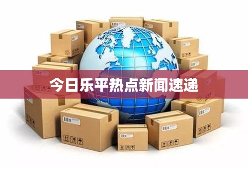 今日乐平热点新闻速递