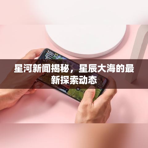 星河新闻揭秘，星辰大海的最新探索动态