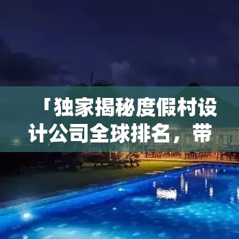 「独家揭秘度假村设计公司全球排名，带你了解业界顶尖巨头！」