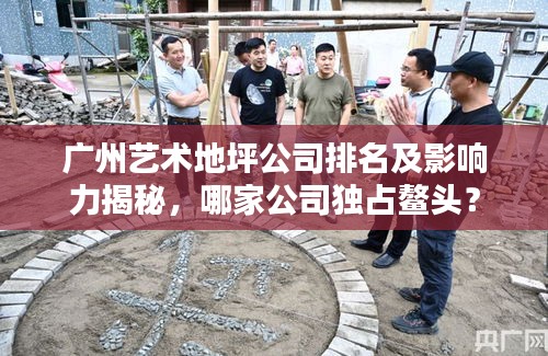 广州艺术地坪公司排名及影响力揭秘，哪家公司独占鳌头？