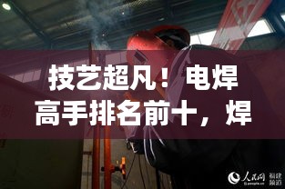 技艺超凡！电焊高手排名前十，焊接大师风采展示