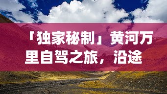 「独家秘制」黄河万里自驾之旅，沿途风景一网打尽！