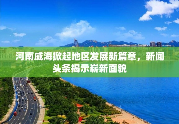 河南威海掀起地区发展新篇章，新闻头条揭示崭新面貌