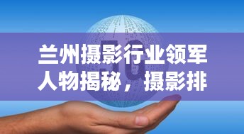 兰州摄影行业领军人物揭秘，摄影排名前十名权威解析
