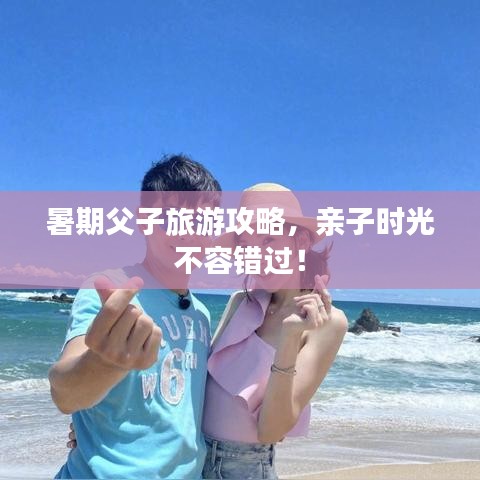 暑期父子旅游攻略，亲子时光不容错过！