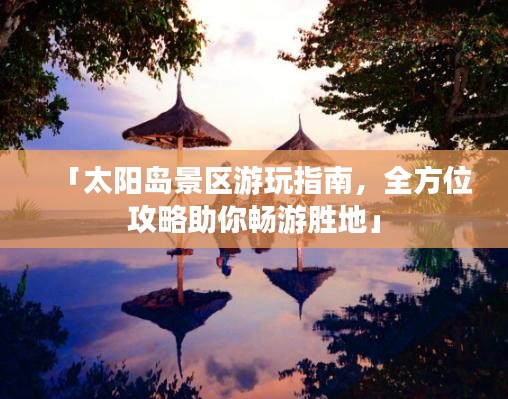 「太阳岛景区游玩指南，全方位攻略助你畅游胜地」